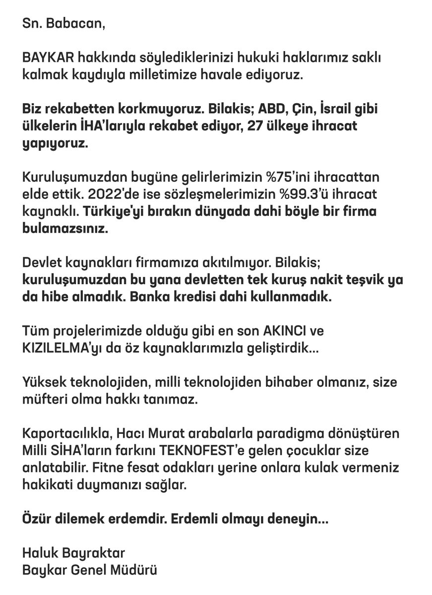 Sn. Babacan,

BAYKAR hakkında söylediklerinizi hukuki haklarımız saklı kalmak kaydıyla milletimize havale ediyoruz.

Biz rekabetten korkmuyoruz. Bilakis; ABD, Çin, İsrail gibi ülkelerin İHA’larıyla rekabet ediyor, 27 ülkeye ihracat yapıyoruz. 