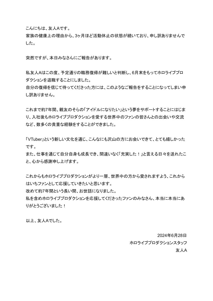 <お知らせ>

私、友人Aは6月末をもって、ホロライブプロダクションを退職します。

ここまで止まらずに頑張れたのは、素敵なタレントさん達、スタッフさん達…
そして間違いなく、ホロライブプロを応援してくださった温かいファンのみなさんのおかげです。

約7年間、本当にありがとうございました！ 