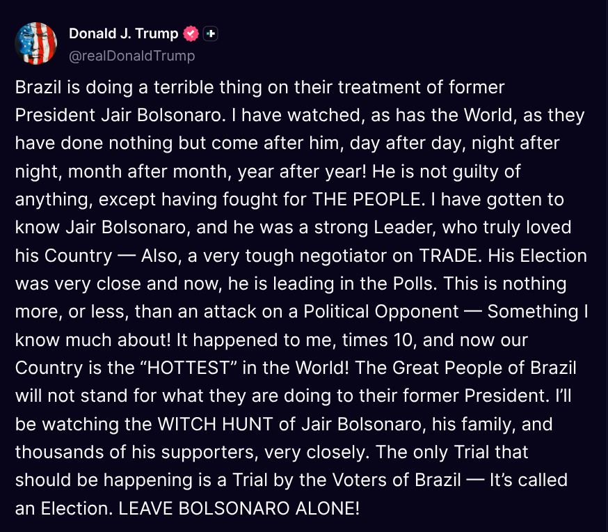 ( @realDonaldTrump - Truth Social Post )
( Donald J. Trump - Jul 07, 2025, 10:46 AM ET )

Brazil is doing a terrible thing on their treatment of former President Jair Bolsonaro. I have watched, as has the World, as they have done nothing but come after him, day after day, night 